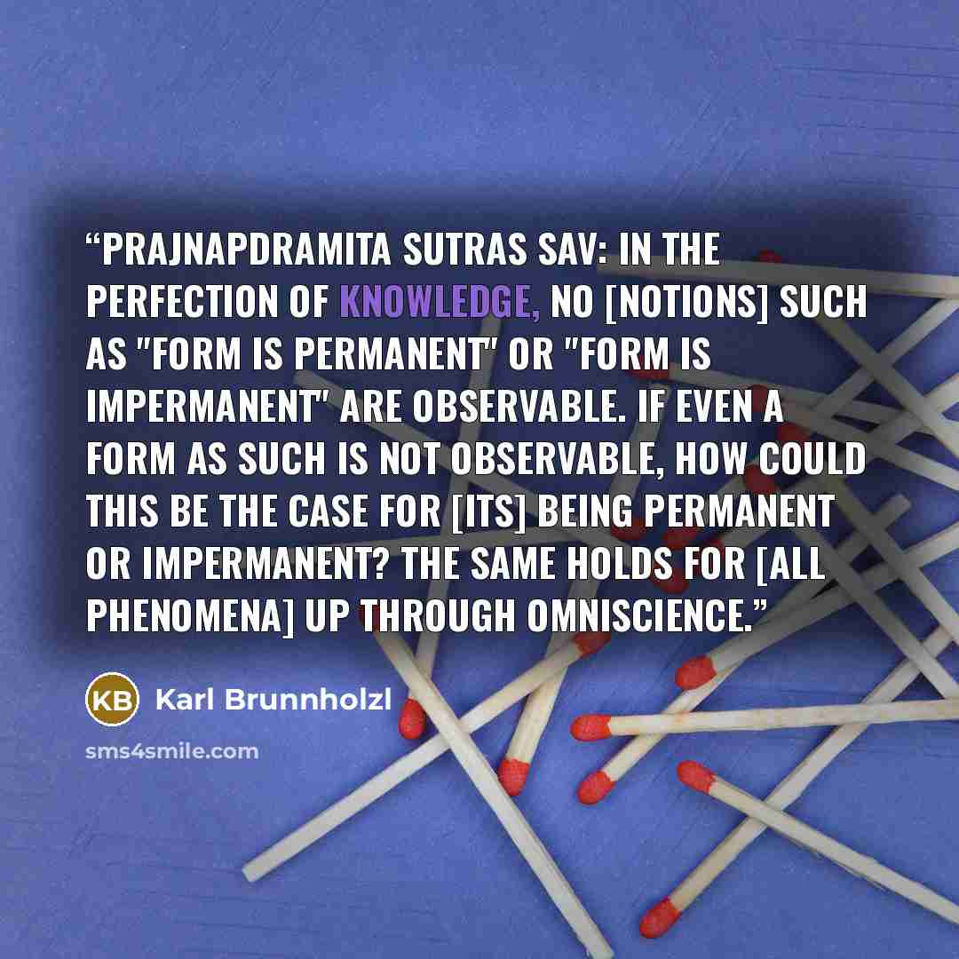 “Prajnapdramita sutras sav: In the perfection of knowledge, no [notions] such as "form is permanent" or "form is impermanent" are observable. If even a form as such is not observable, how could this be the case for [its] being permanent or impermanent? The same holds for [all phenomena] up through…” quote by Karl Brunnholzl