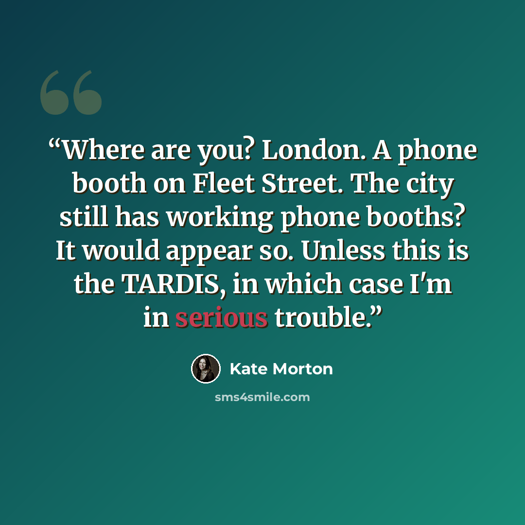 “Where are you? London. A phone booth on Fleet Street. The city still has working phone booths? It would appear so. Unless this is the TARDIS, in which case I'm in serious trouble.” quote by Kate Morton