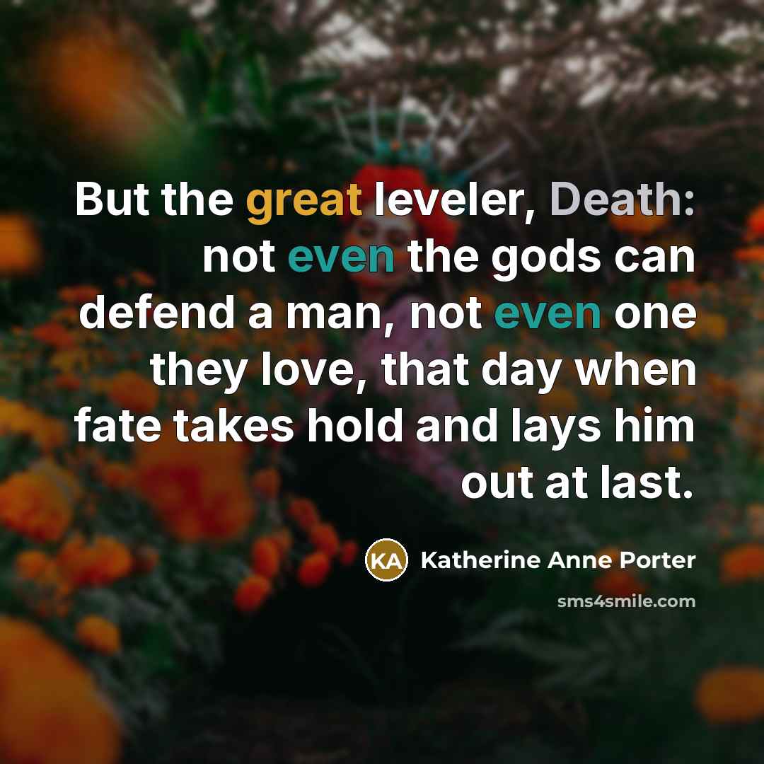 “But the great leveler, Death: not even the gods can defend a man, not even one they love, that day when fate takes hold and lays him out at last.” quote by Katherine Anne Porter