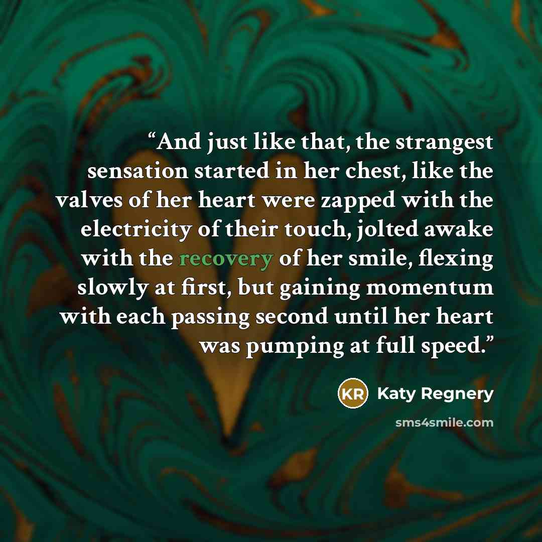 “And just like that, the strangest sensation started in her chest, like the valves of her heart were zapped with the electricity of their touch, jolted awake with the recovery of her smile, flexing slowly at first, but gaining momentum with each passing second until her heart was pumping at full…” quote by Katy Regnery