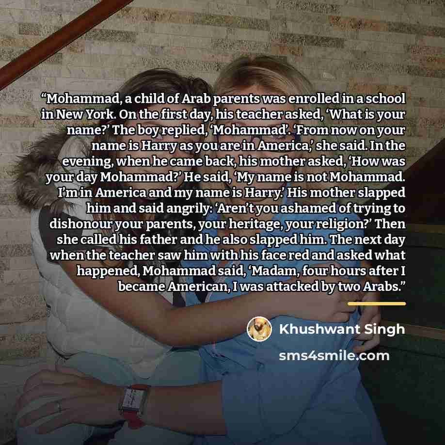 “Mohammad, a child of Arab parents was enrolled in a school in New York. On the first day, his teacher asked, ‘What is your name?’ The boy replied, ‘Mohammad’. ‘From now on your name is Harry as you are in America,’ she said. In the evening, when he came back, his mother asked, ‘How was your day…” quote by Khushwant Singh