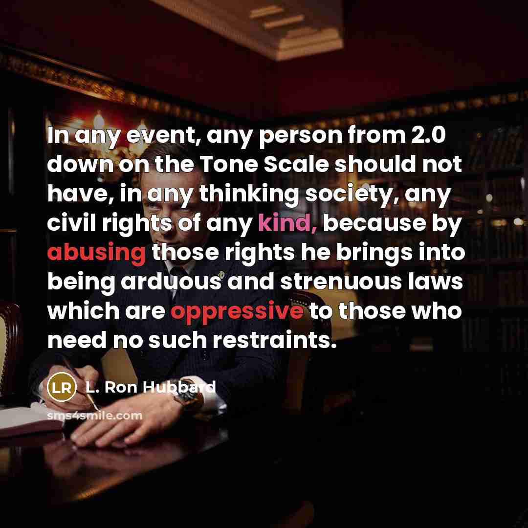 “In any event, any person from 2.0 down on the Tone Scale should not have, in any thinking society, any civil rights of any kind, because by abusing those rights he brings into being arduous and strenuous laws which are oppressive to those who need no such restraints.” quote by L. Ron Hubbard