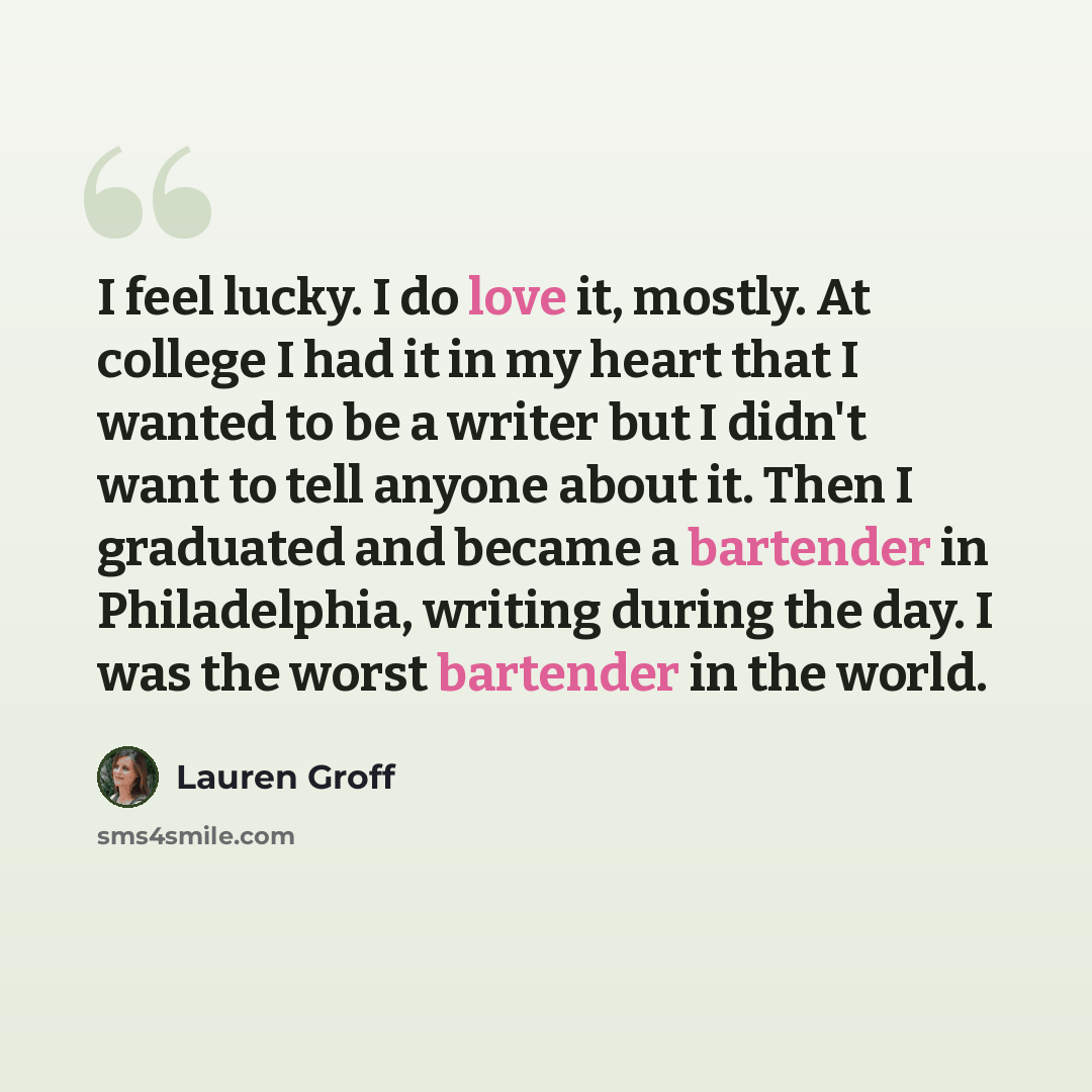 “I feel lucky. I do love it, mostly. At college I had it in my heart that I wanted to be a writer but I didn't want to tell anyone about it. Then I graduated and became a bartender in Philadelphia, writing during the day. I was the worst bartender in the world.” quote by Lauren Groff