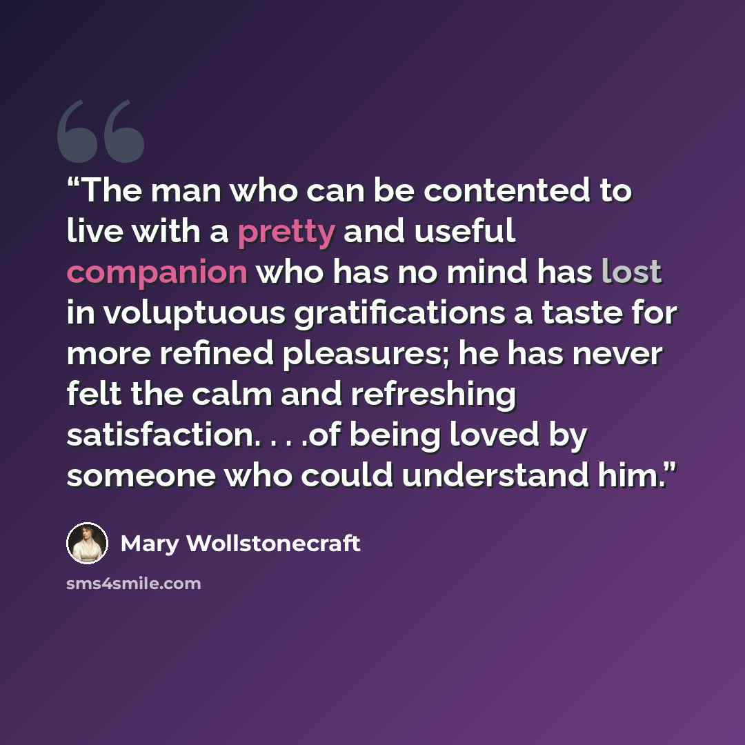 “The man who can be contented to live with a pretty and useful companion who has no mind has lost in voluptuous gratifications a taste for more refined pleasures; he has never felt the calm and refreshing satisfaction. . . .of being loved by someone who could understand him.” quote by Mary Wollstonecraft