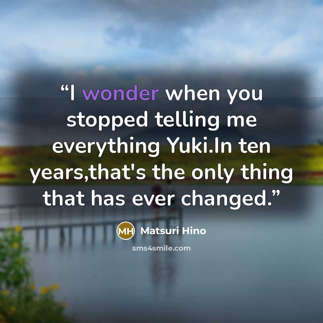 “I wonder when you stopped telling me everything Yuki.In ten years,that's the only thing that has ever changed.” quote by Matsuri Hino