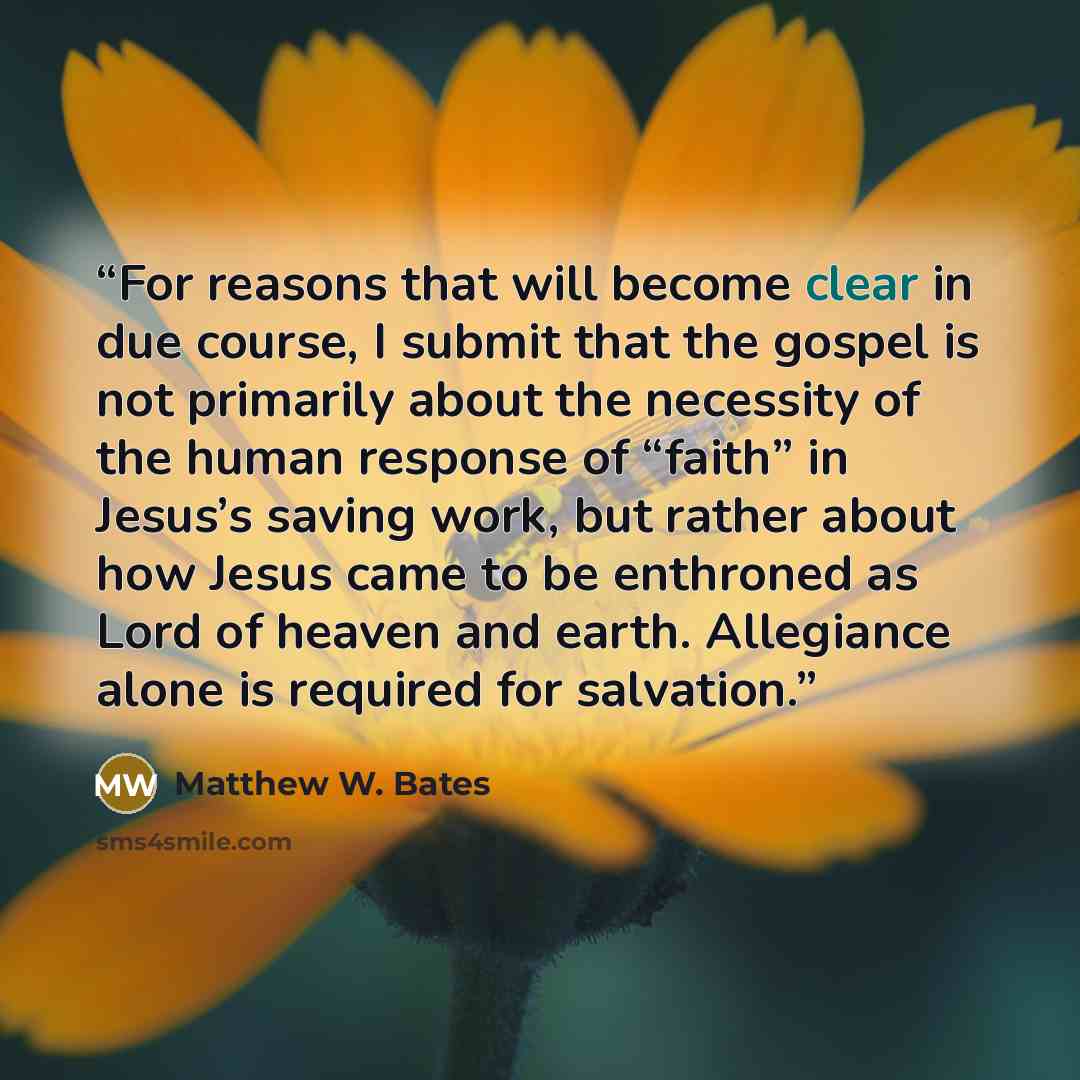 “For reasons that will become clear in due course, I submit that the gospel is not primarily about the necessity of the human response of “faith” in Jesus’s saving work, but rather about how Jesus came to be enthroned as Lord of heaven and earth. Allegiance alone is required for salvation.” quote by Matthew W. Bates