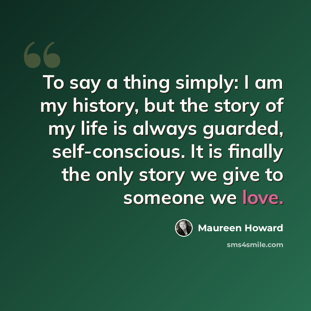 “To say a thing simply: I am my history, but the story of my life is always guarded, self-conscious. It is finally the only story we give to someone we love.” quote by Maureen Howard
