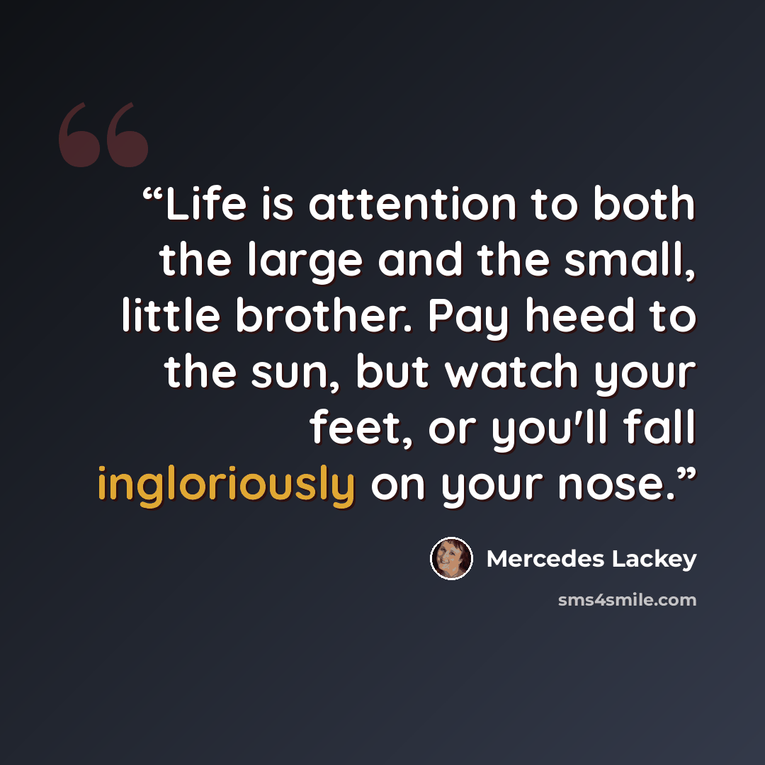“Life is attention to both the large and the small, little brother. Pay heed to the sun, but watch your feet, or you'll fall ingloriously on your nose.” quote by Mercedes Lackey
