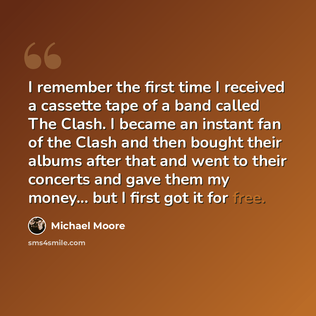 “I remember the first time I received a cassette tape of a band called The Clash. I became an instant fan of the Clash and then bought their albums after that and went to their concerts and gave them my money... but I first got it for free.” quote by Michael Moore