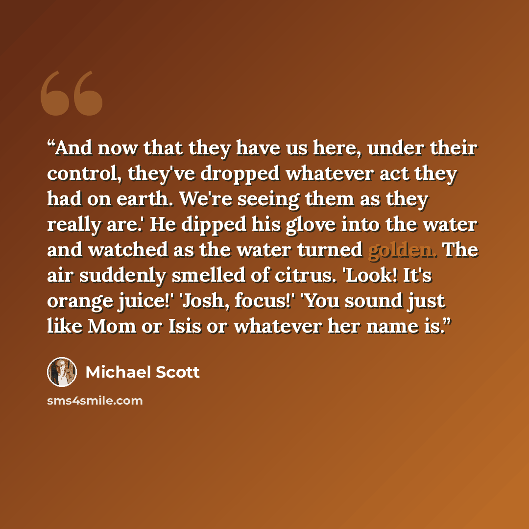 “And now that they have us here, under their control, they've dropped whatever act they had on earth. We're seeing them as they really are.' He dipped his glove into the water and watched as the water turned golden. The air suddenly smelled of citrus. 'Look! It's orange juice!' 'Josh, focus!' 'You…” quote by Michael Scott