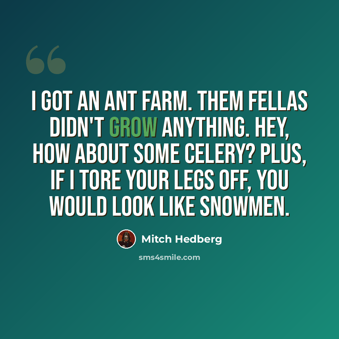 “I got an ant farm. Them fellas didn't grow anything. Hey, how about some celery? Plus, if I tore your legs off, you would look like snowmen.” quote by Mitch Hedberg