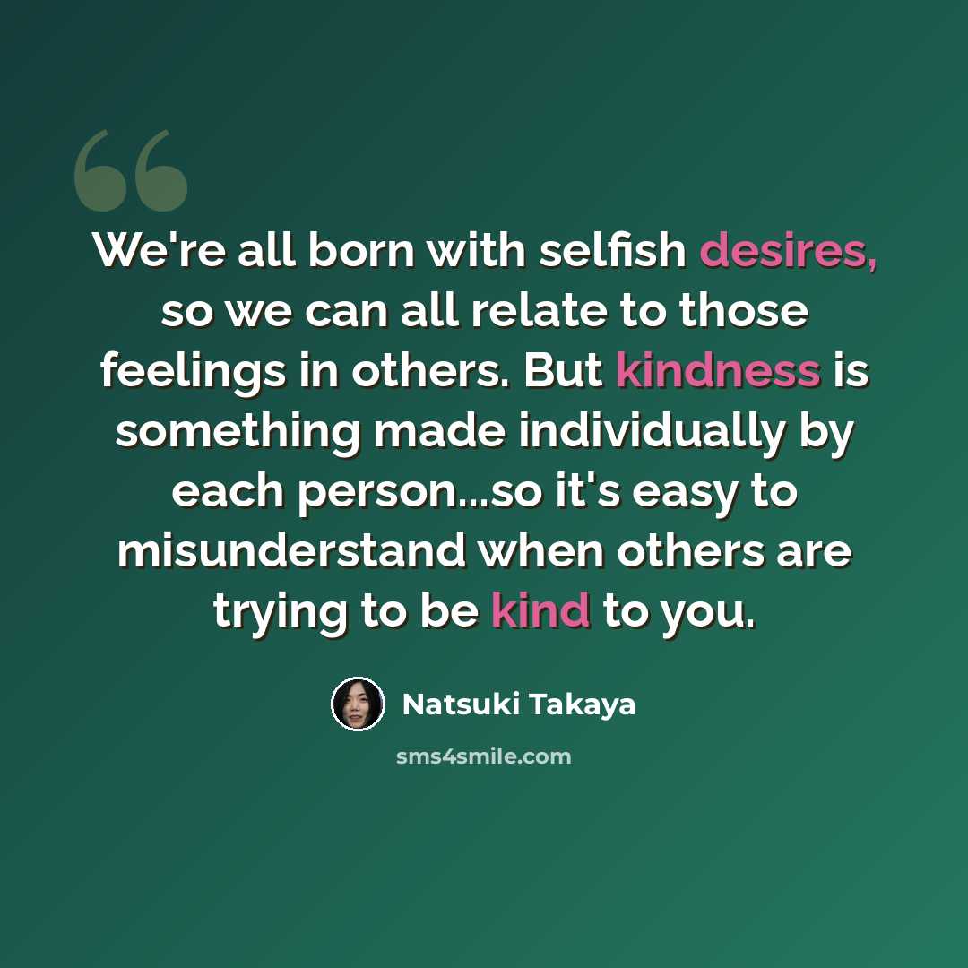 “We're all born with selfish desires, so we can all relate to those feelings in others. But kindness is something made individually by each person...so it's easy to misunderstand when others are trying to be kind to you.” quote by Natsuki Takaya