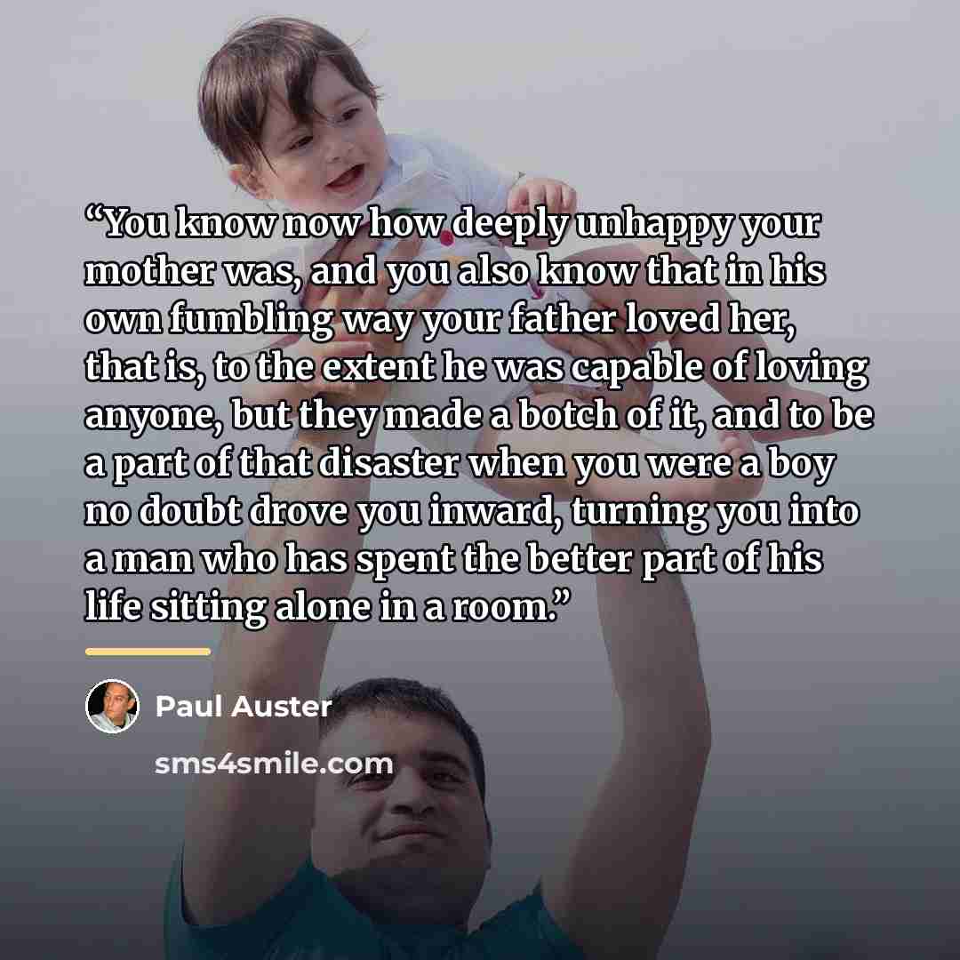 “You know now how deeply unhappy your mother was, and you also know that in his own fumbling way your father loved her, that is, to the extent he was capable of loving anyone, but they made a botch of it, and to be a part of that disaster when you were a boy no doubt drove you inward, turning you…” quote by Paul Auster