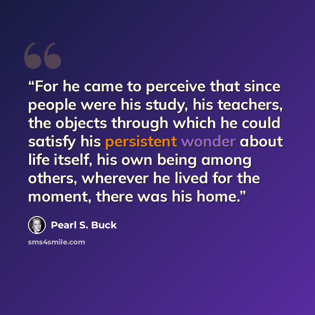 “For he came to perceive that since people were his study, his teachers, the objects through which he could satisfy his persistent wonder about life itself, his own being among others, wherever he lived for the moment, there was his home.” quote by Pearl S. Buck