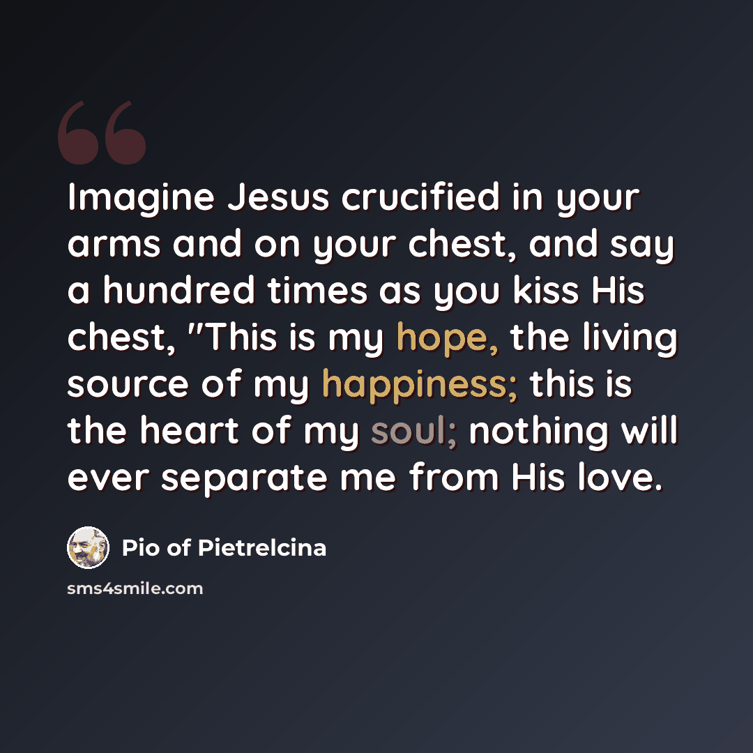 “Imagine Jesus crucified in your arms and on your chest, and say a hundred times as you kiss His chest, "This is my hope, the living source of my happiness; this is the heart of my soul; nothing will ever separate me from His love.” quote by Pio of Pietrelcina