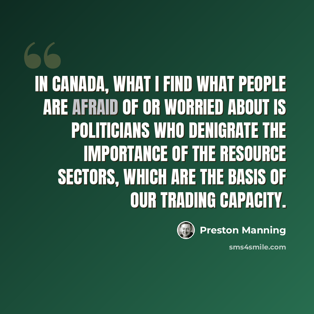 “In Canada, what I find what people are afraid of or worried about is politicians who denigrate the importance of the resource sectors, which are the basis of our trading capacity.” quote by Preston Manning