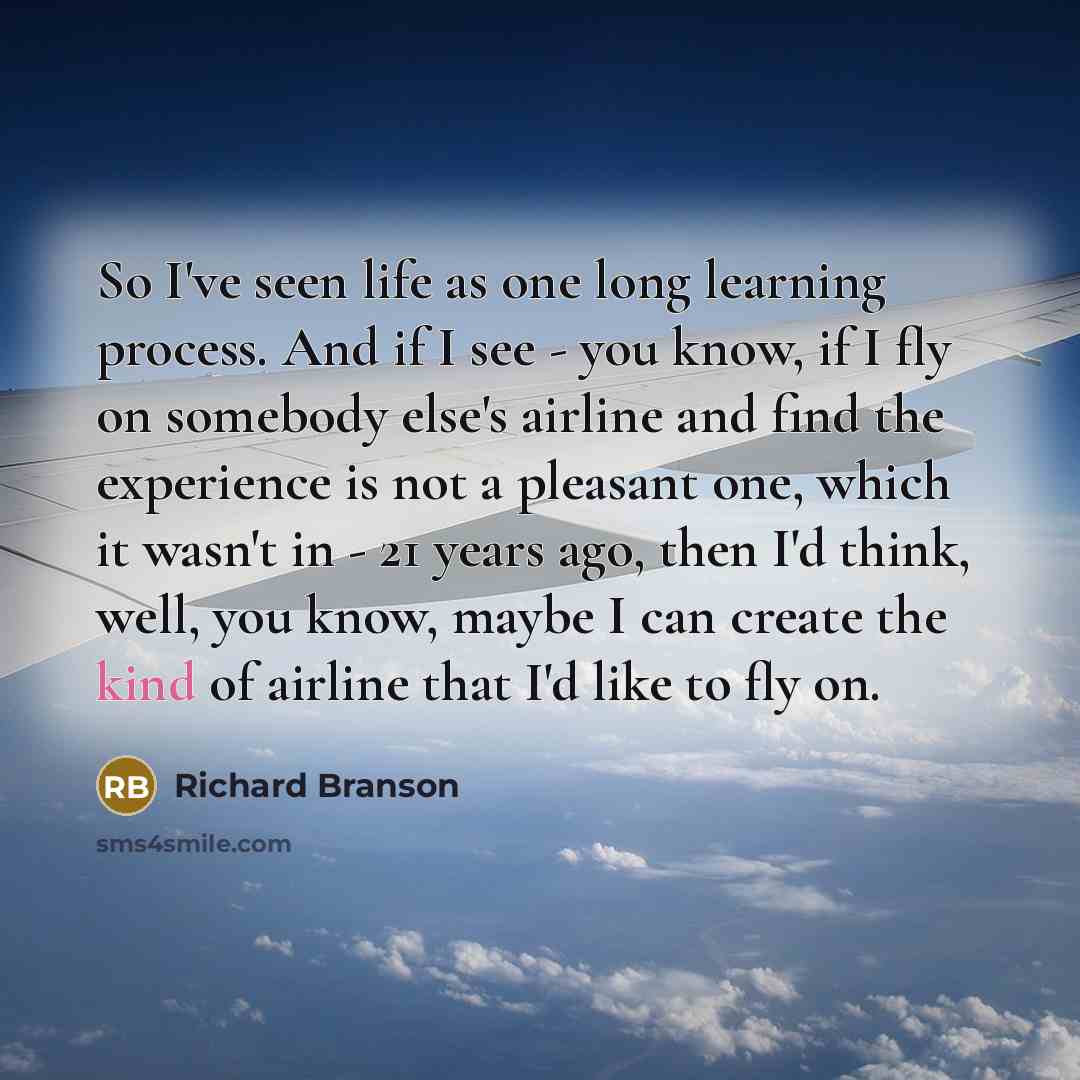 “So I've seen life as one long learning process. And if I see - you know, if I fly on somebody else's airline and find the experience is not a pleasant one, which it wasn't in - 21 years ago, then I'd think, well, you know, maybe I can create the kind of airline that I'd like to fly on.” quote by Richard Branson