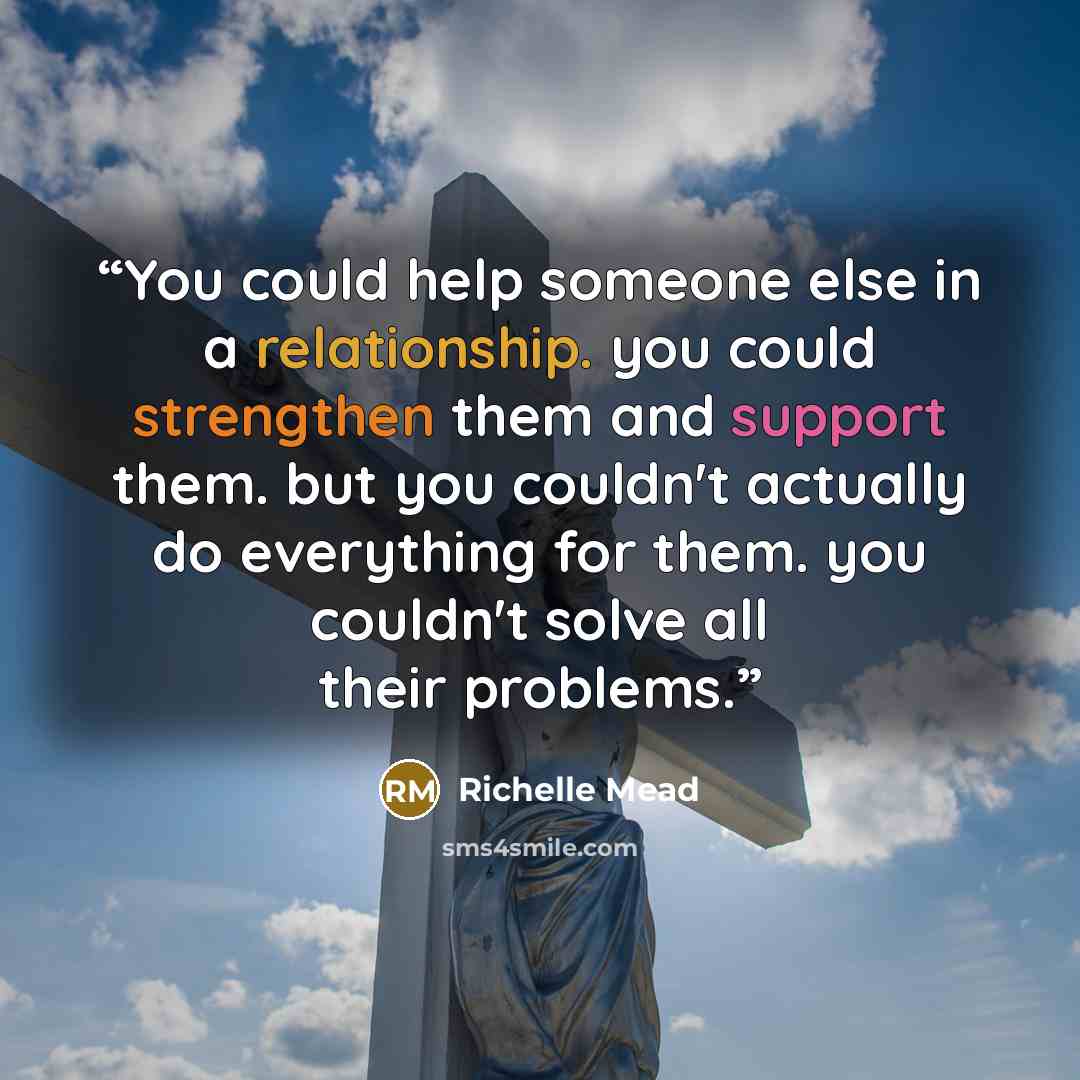 “You could help someone else in a relationship. you could strengthen them and support them. but you couldn't actually do everything for them. you couldn't solve all their problems.” quote by richelle mead
