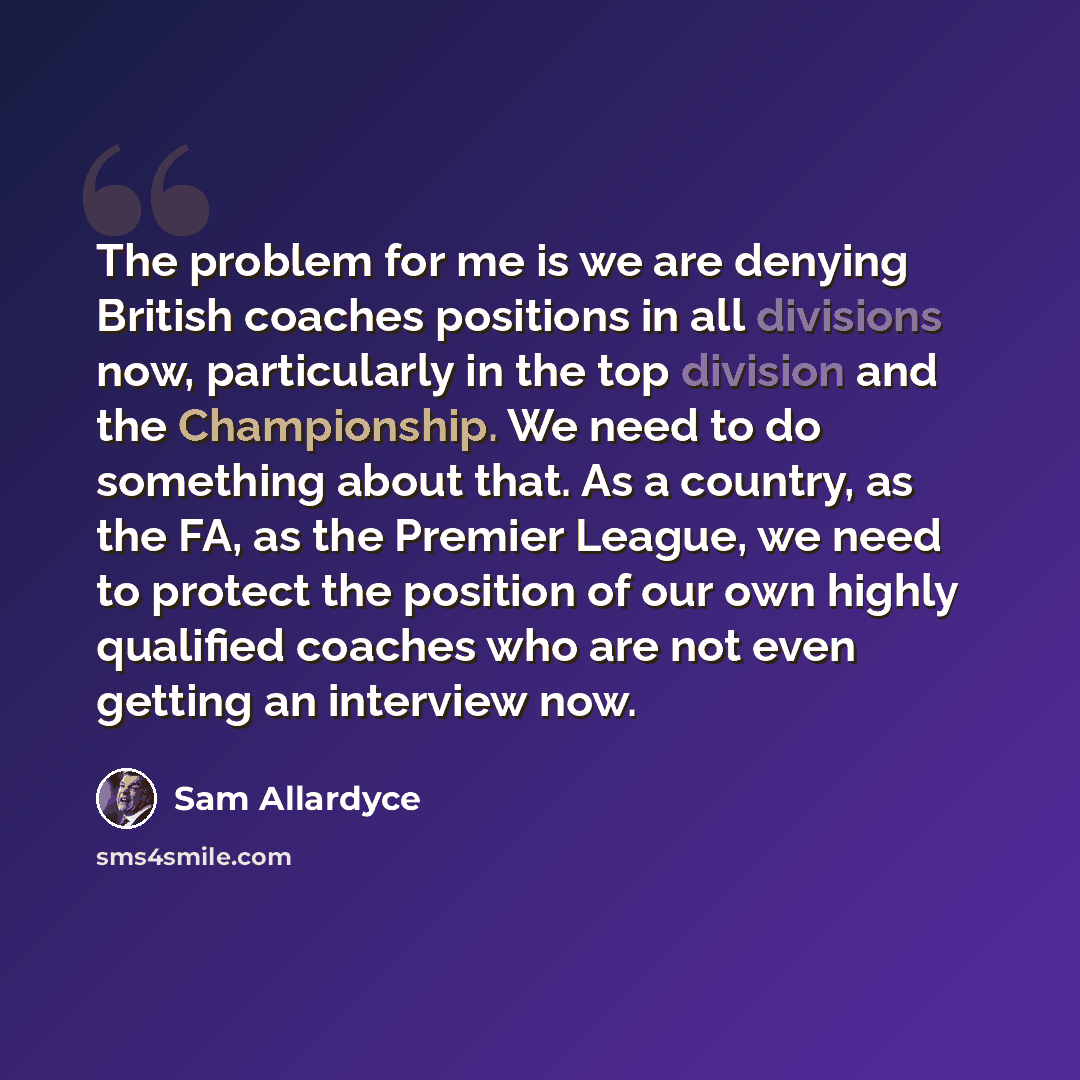 “The problem for me is we are denying British coaches positions in all divisions now, particularly in the top division and the Championship. We need to do something about that. As a country, as the FA, as the Premier League, we need to protect the position of our own highly qualified coaches who…” quote by Sam Allardyce