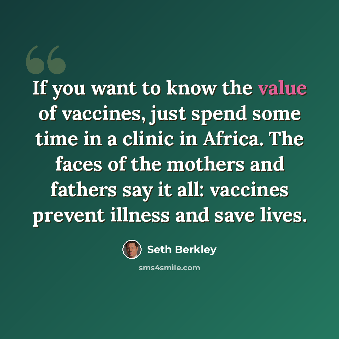 “If you want to know the value of vaccines, just spend some time in a clinic in Africa. The faces of the mothers and fathers say it all: vaccines prevent illness and save lives.” quote by Seth Berkley