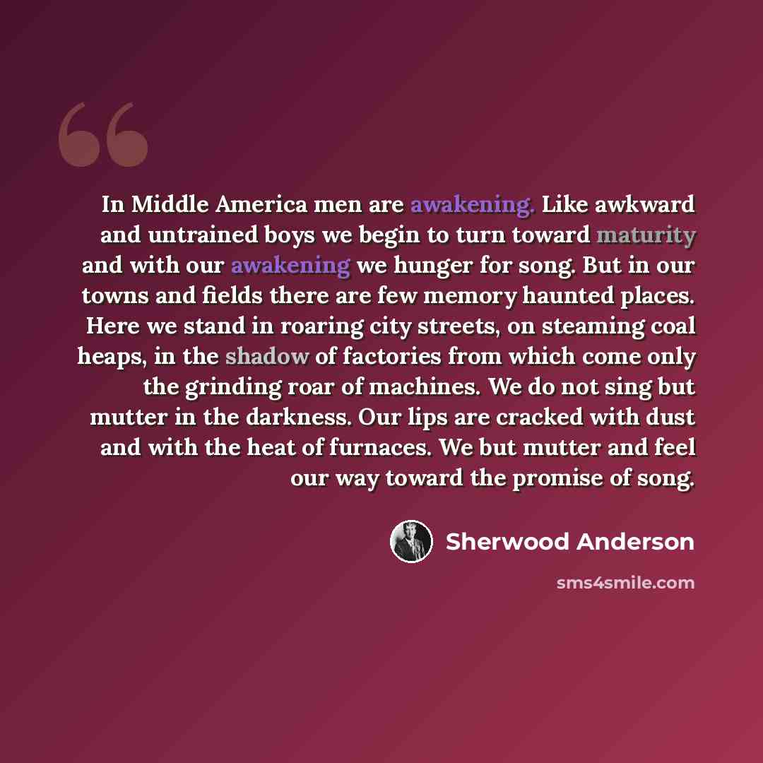 “In Middle America men are awakening. Like awkward and untrained boys we begin to turn toward maturity and with our awakening we hunger for song. But in our towns and fields there are few memory haunted places. Here we stand in roaring city streets, on steaming coal heaps, in the shadow of…” quote by Sherwood Anderson