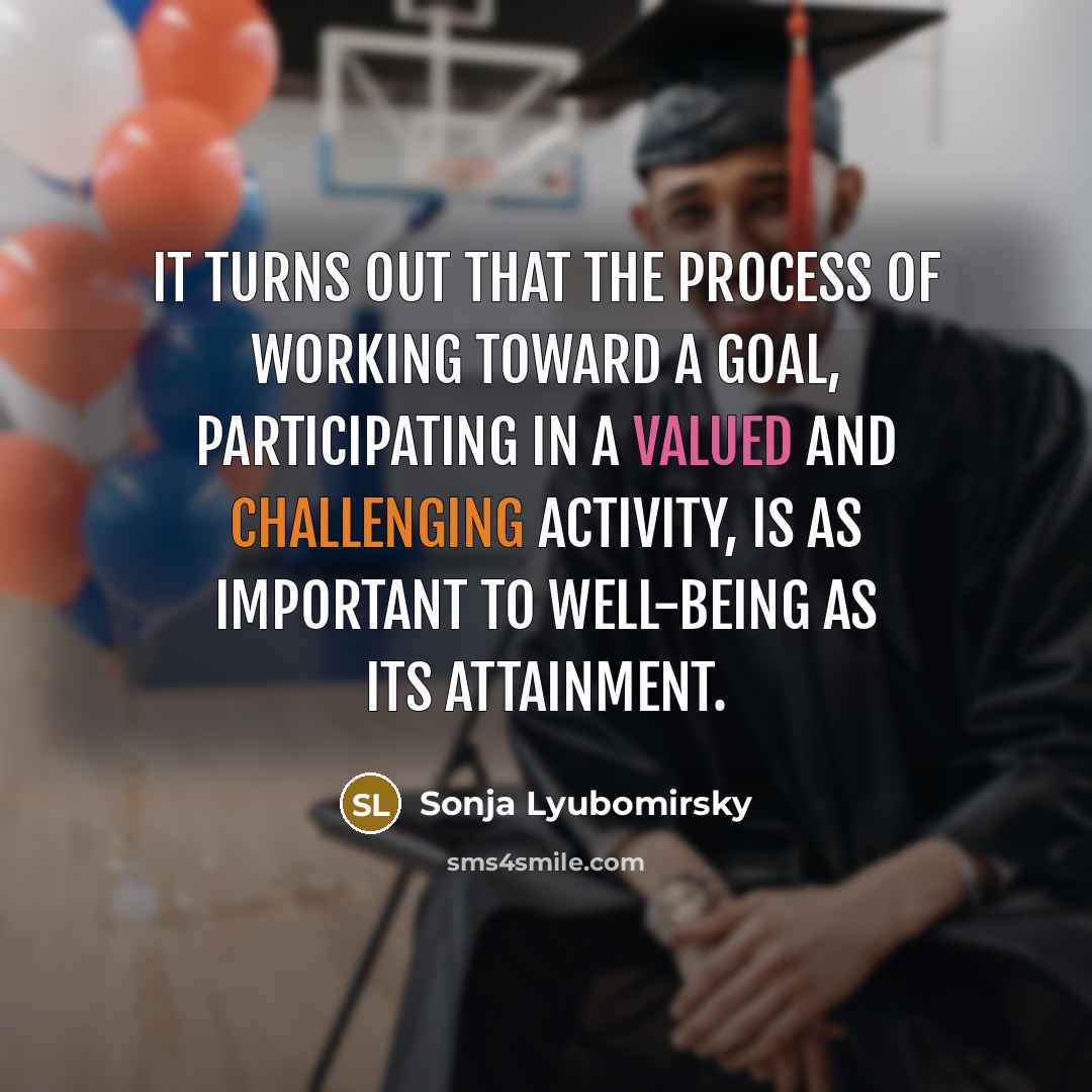 “It turns out that the process of working toward a goal, participating in a valued and challenging activity, is as important to well-being as its attainment.” quote by Sonja Lyubomirsky