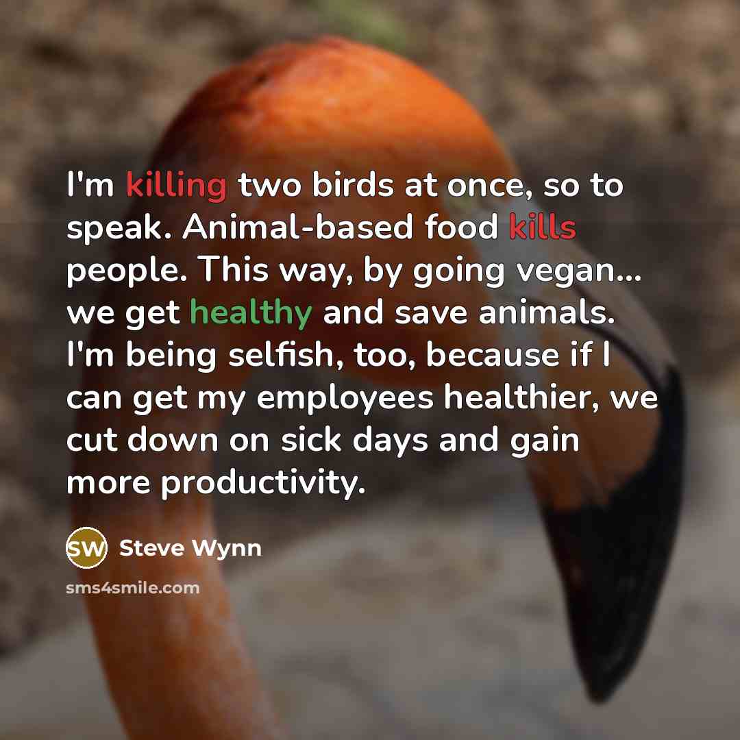 “I'm killing two birds at once, so to speak. Animal-based food kills people. This way, by going vegan... we get healthy and save animals. I'm being selfish, too, because if I can get my employees healthier, we cut down on sick days and gain more productivity.” quote by Steve Wynn