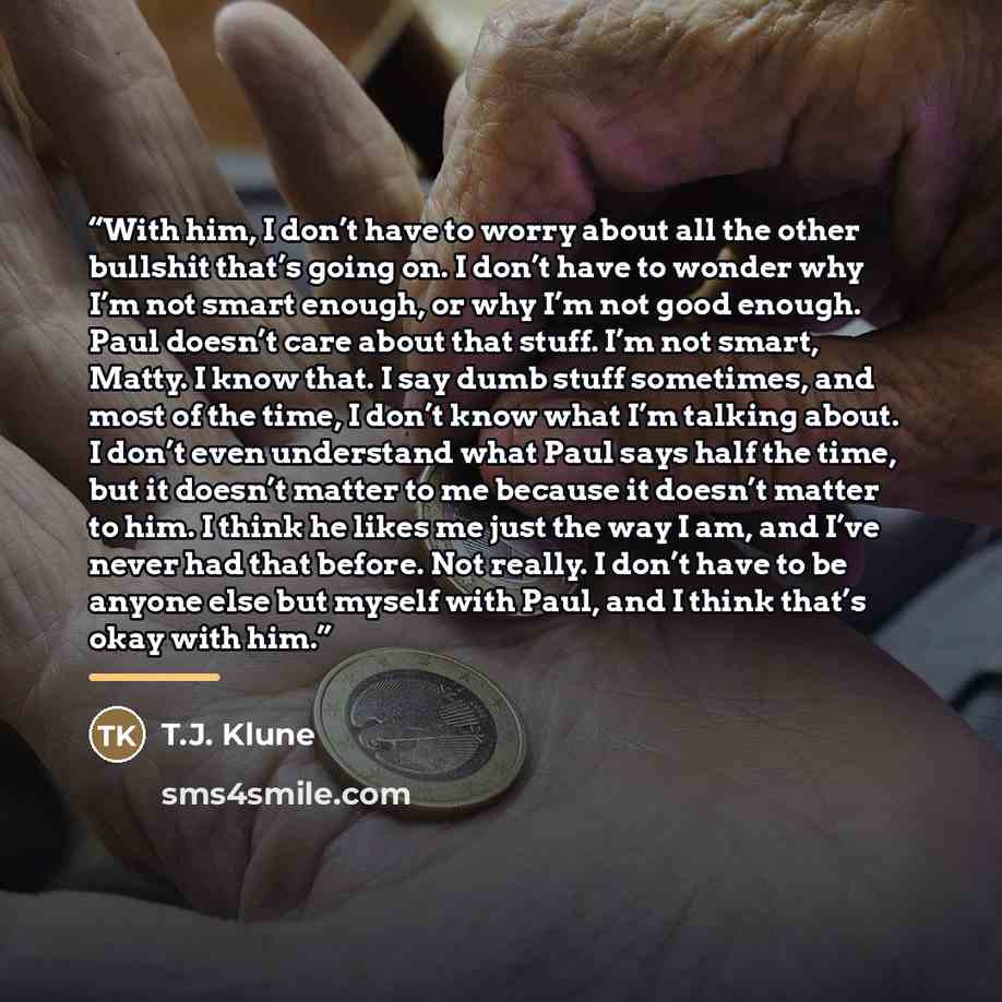 “With him, I don’t have to worry about all the other bullshit that’s going on. I don’t have to wonder why I’m not smart enough, or why I’m not good enough. Paul doesn’t care about that stuff. I’m not smart, Matty. I know that. I say dumb stuff sometimes, and most of the time, I don’t know what I’m…” quote by T.J. Klune