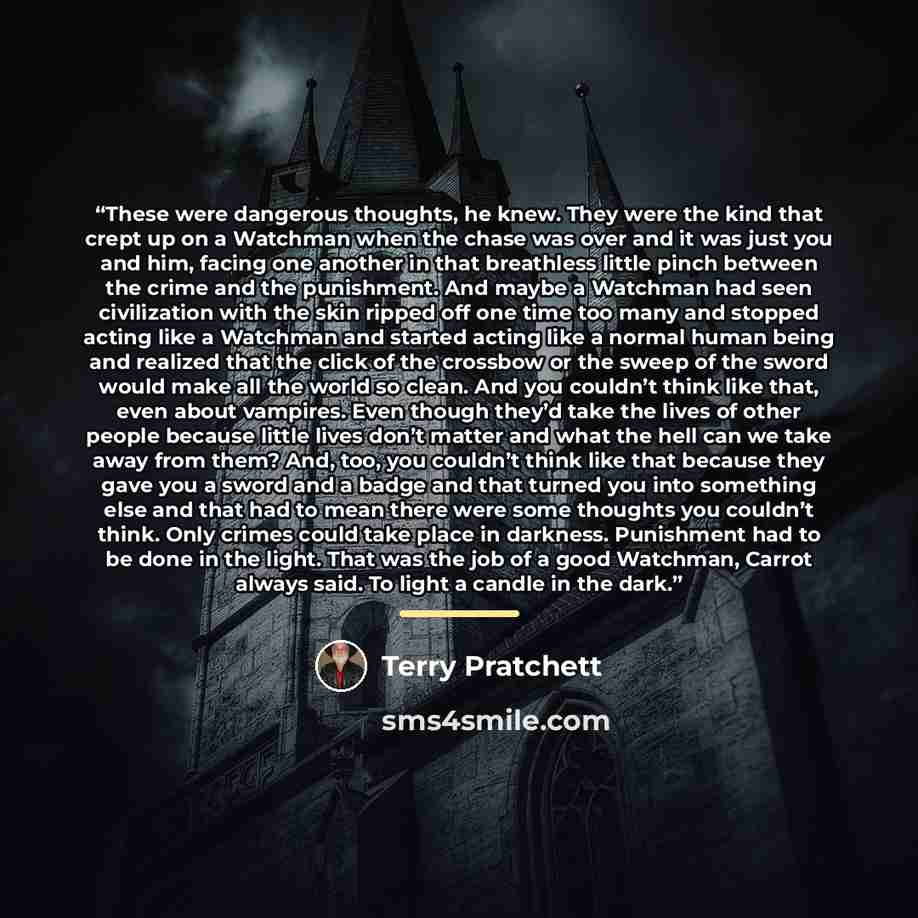 “These were dangerous thoughts, he knew. They were the kind that crept up on a Watchman when the chase was over and it was just you and him, facing one another in that breathless little pinch between the crime and the punishment. And maybe a Watchman had seen civilization with the skin ripped off…” quote by Terry Pratchett