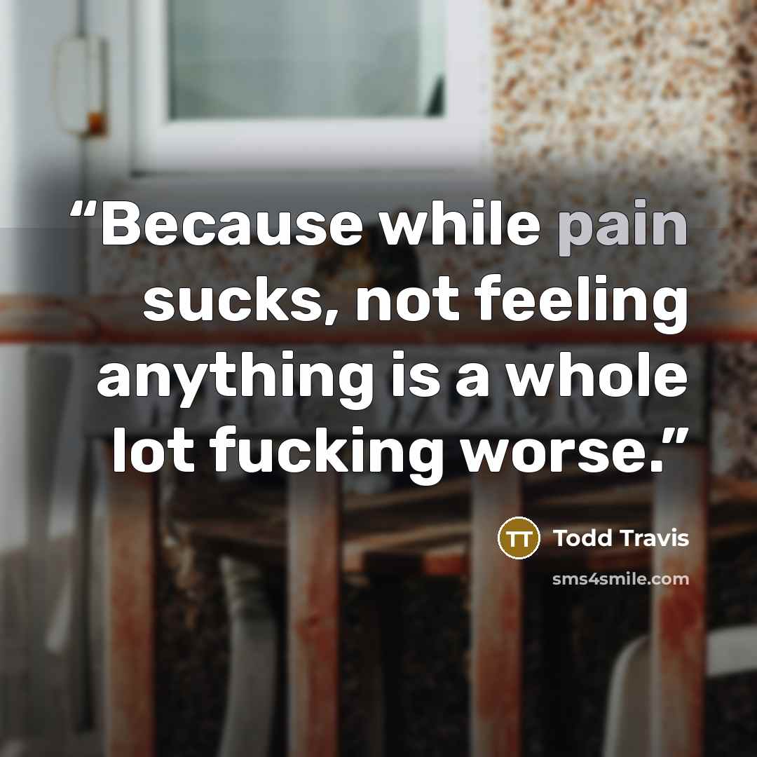 “Because while pain sucks, not feeling anything is a whole lot fucking worse.” quote by Todd Travis