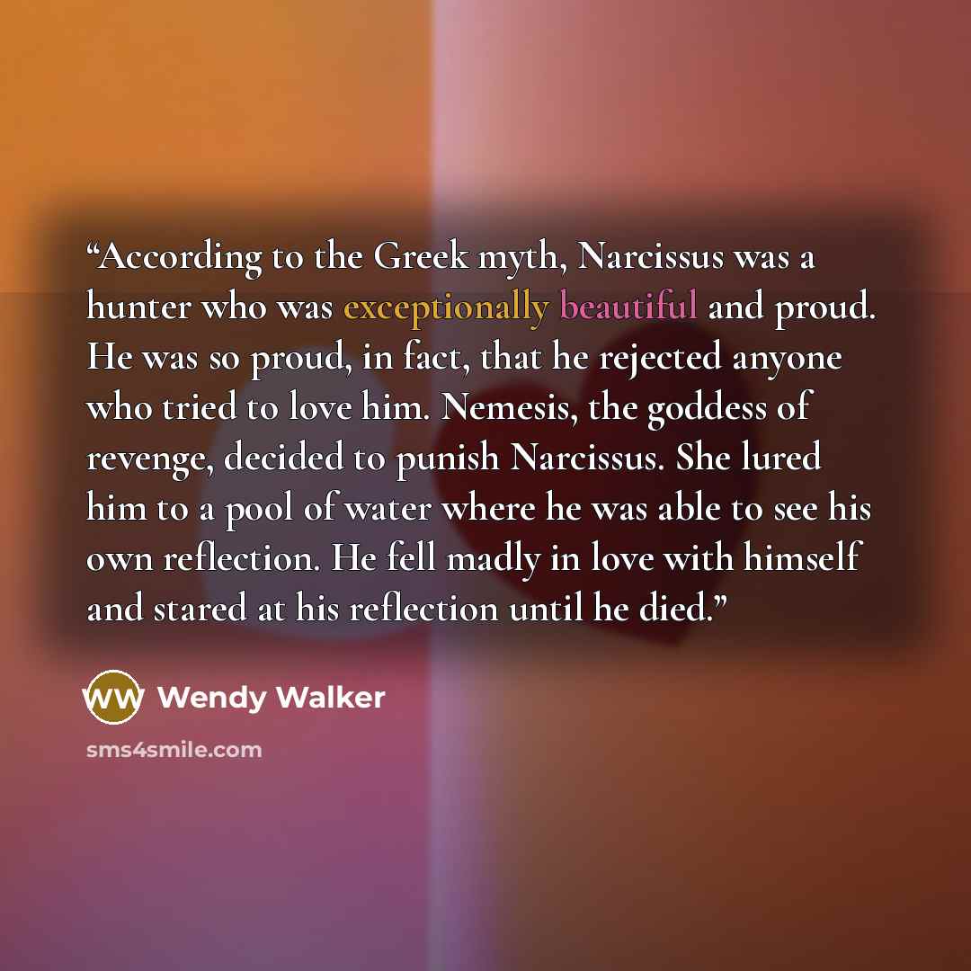 “According to the Greek myth, Narcissus was a hunter who was exceptionally beautiful and proud. He was so proud, in fact, that he rejected anyone who tried to love him. Nemesis, the goddess of revenge, decided to punish Narcissus. She lured him to a pool of water where he was able to see his own…” quote by Wendy Walker