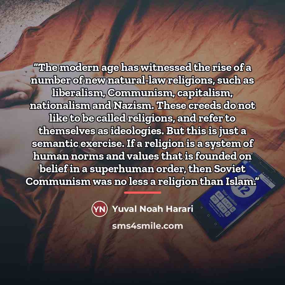“The modern age has witnessed the rise of a number of new natural-law religions, such as liberalism, Communism, capitalism, nationalism and Nazism. These creeds do not like to be called religions, and refer to themselves as ideologies. But this is just a semantic exercise. If a religion is a system…” quote by Yuval Noah Harari