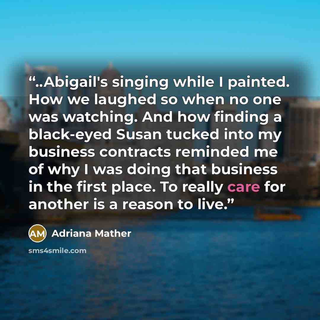 “..Abigail's singing while I painted. How we laughed so when no one was watching. And how finding a black-eyed Susan tucked into my business contracts reminded me of why I was doing that business in the first place. To really care for another is a reason to live.” quote by Adriana Mather