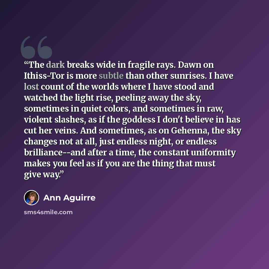 “The dark breaks wide in fragile rays. Dawn on Ithiss-Tor is more subtle than other sunrises. I have lost count of the worlds where I have stood and watched the light rise, peeling away the sky, sometimes in quiet colors, and sometimes in raw, violent slashes, as if the goddess I don't believe in…” quote by Ann Aguirre