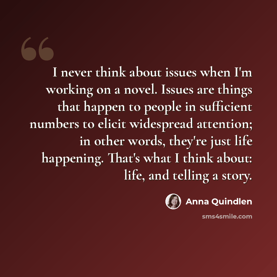 “I never think about issues when I'm working on a novel. Issues are things that happen to people in sufficient numbers to elicit widespread attention; in other words, they're just life happening. That's what I think about: life, and telling a story.” quote by Anna Quindlen