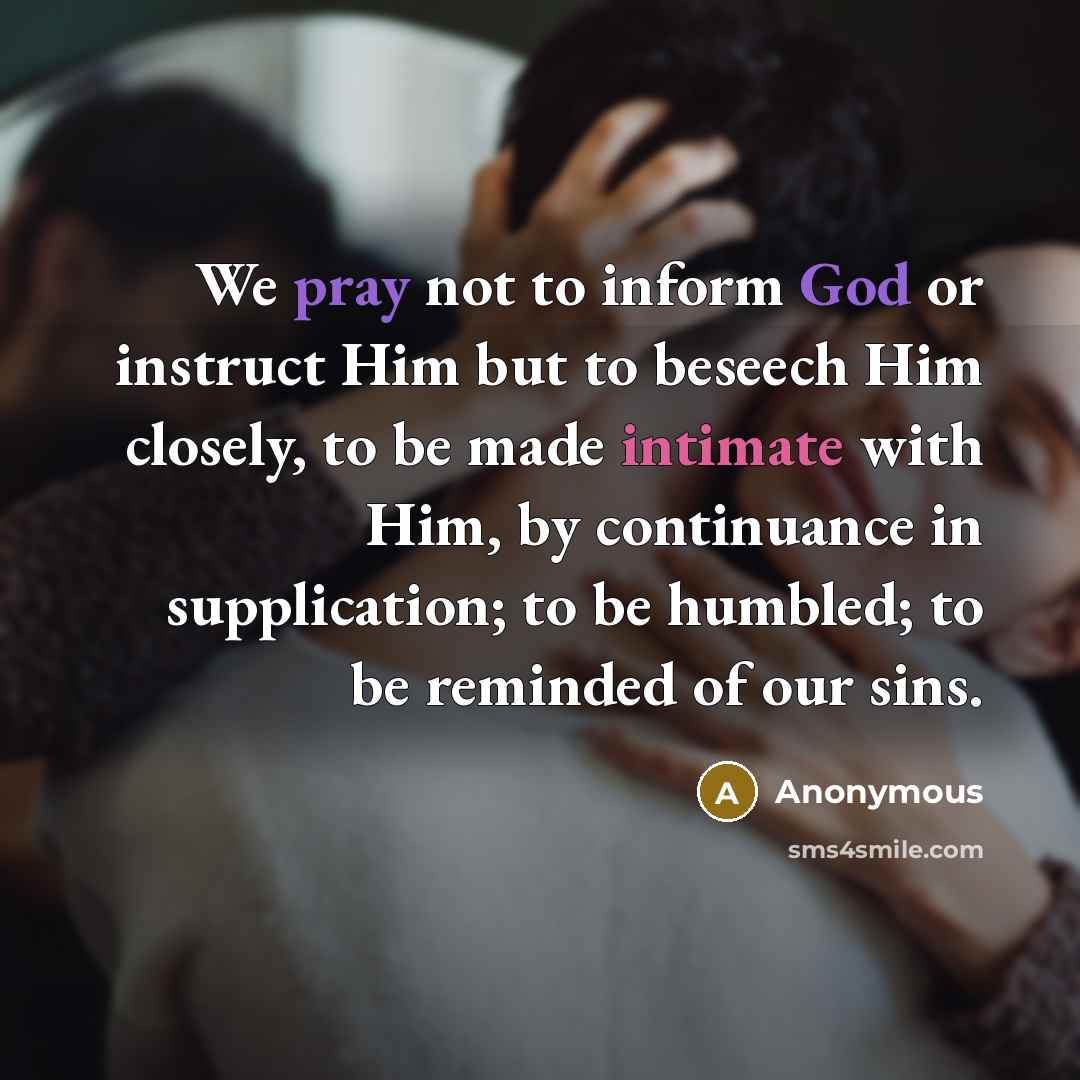 “We pray not to inform God or instruct Him but to beseech Him closely, to be made intimate with Him, by continuance in supplication; to be humbled; to be reminded of our sins.” quote by Anonymous