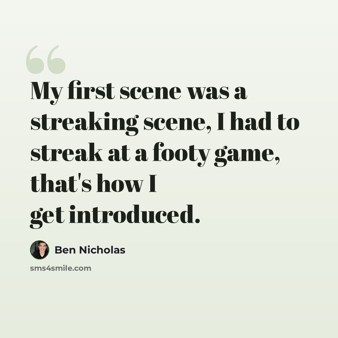 “My first scene was a streaking scene, I had to streak at a footy game, that's how I get introduced.” quote by Ben Nicholas