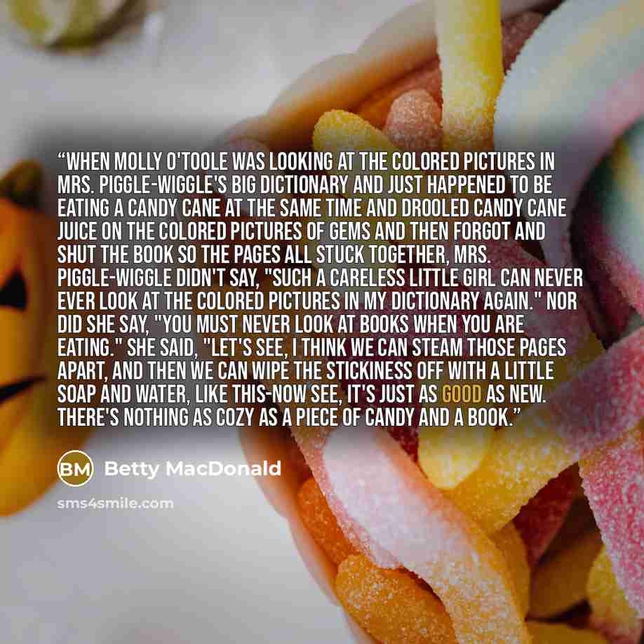 “When Molly O'Toole was looking at the colored pictures in Mrs. Piggle-Wiggle's big dictionary and just happened to be eating a candy cane at the same time and drooled candy cane juice on the colored pictures of gems and then forgot and shut the book so the pages all stuck together, Mrs…” quote by Betty MacDonald