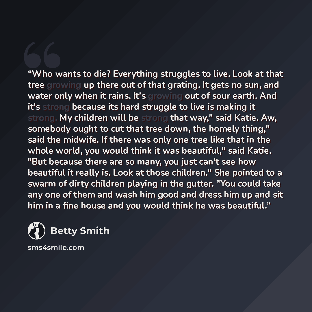 “Who wants to die? Everything struggles to live. Look at that tree growing up there out of that grating. It gets no sun, and water only when it rains. It's growing out of sour earth. And it's strong because its hard struggle to live is making it strong. My children will be strong that way," said…” quote by Betty Smith