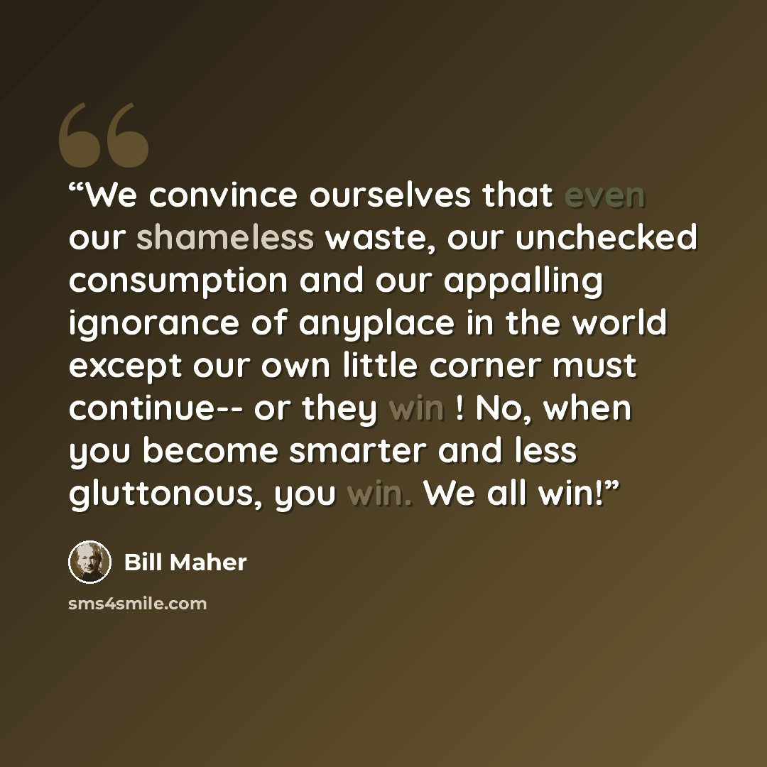 “We convince ourselves that even our shameless waste, our unchecked consumption and our appalling ignorance of anyplace in the world except our own little corner must continue-- or they win ! No, when you become smarter and less gluttonous, you win. We all win!” quote by Bill Maher