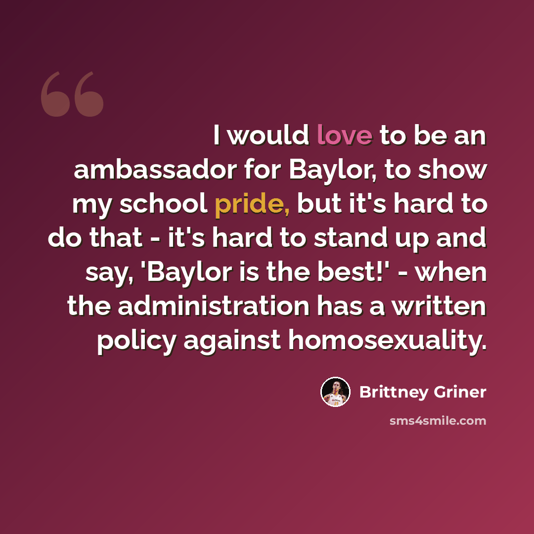 “I would love to be an ambassador for Baylor, to show my school pride, but it's hard to do that - it's hard to stand up and say, 'Baylor is the best!' - when the administration has a written policy against homosexuality.” quote by Brittney Griner