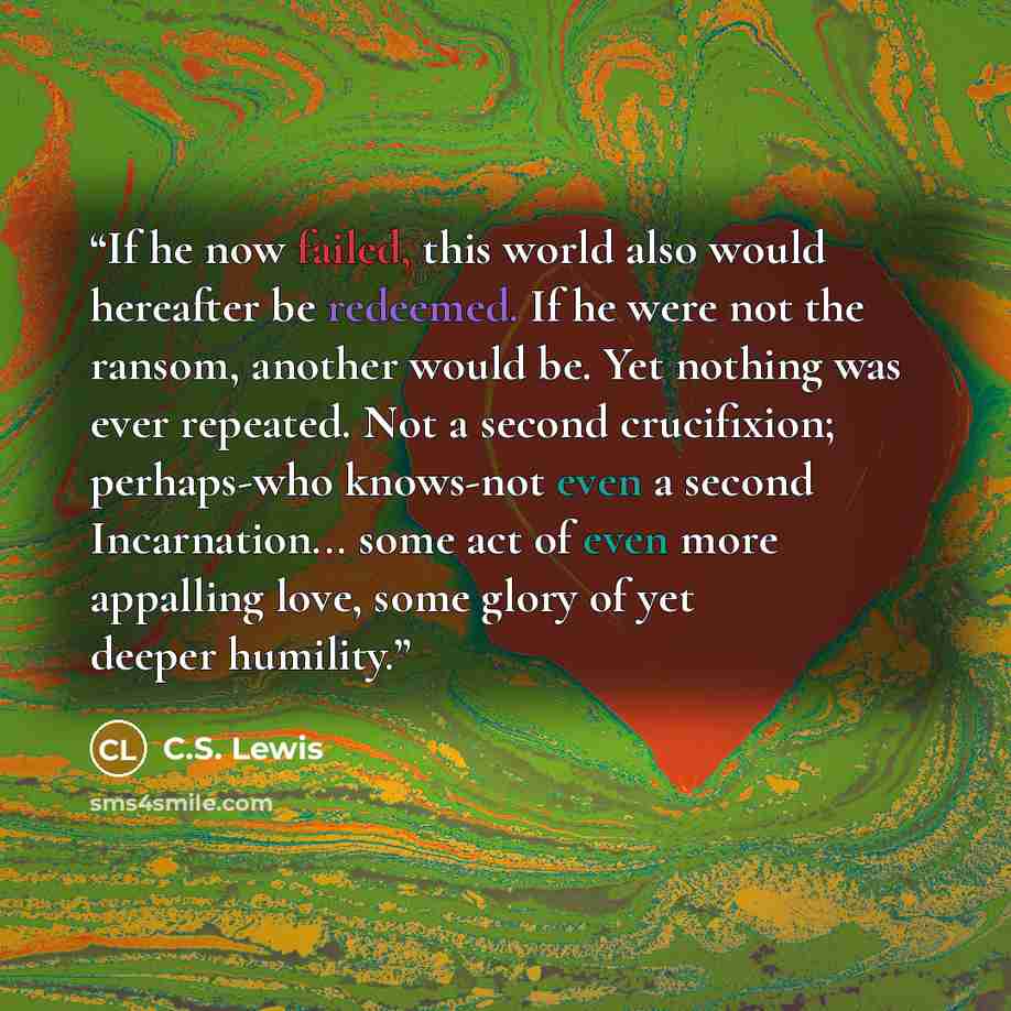 “If he now failed, this world also would hereafter be redeemed. If he were not the ransom, another would be. Yet nothing was ever repeated. Not a second crucifixion; perhaps-who knows-not even a second Incarnation... some act of even more appalling love, some glory of yet deeper humility.” quote by C.S. Lewis