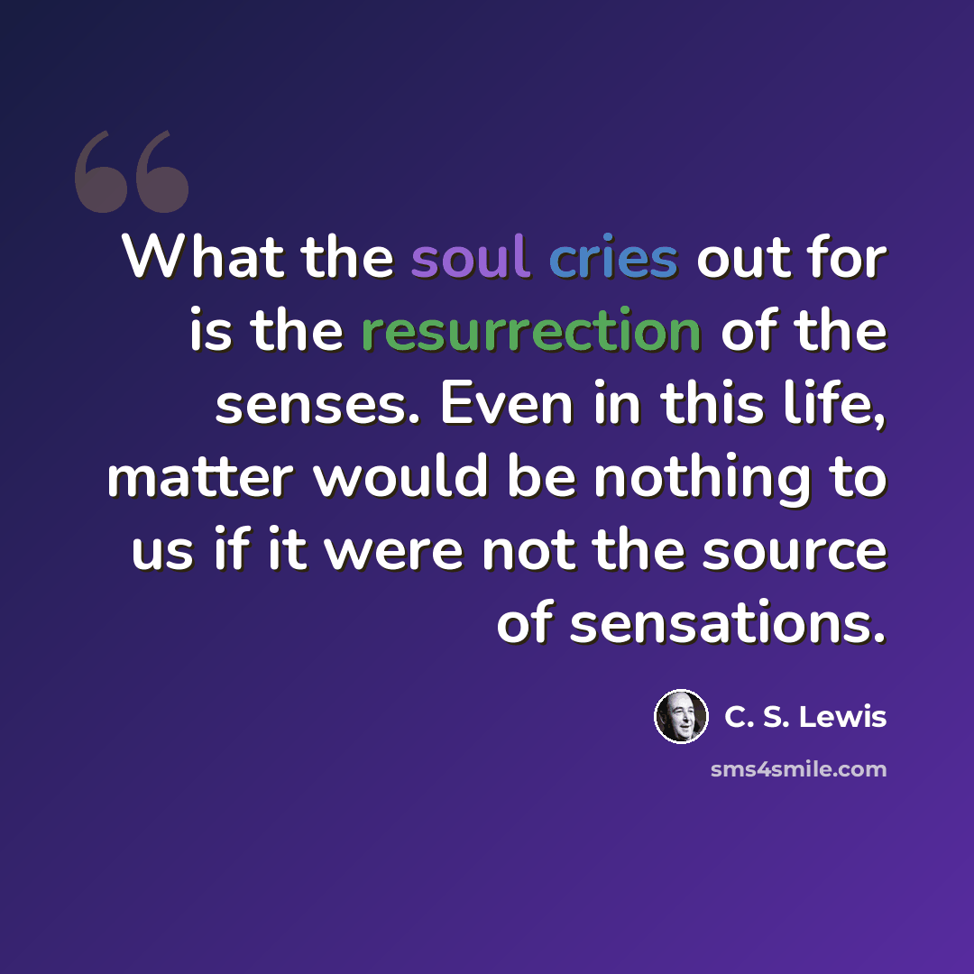 “What the soul cries out for is the resurrection of the senses. Even in this life, matter would be nothing to us if it were not the source of sensations.” quote by C. S. Lewis