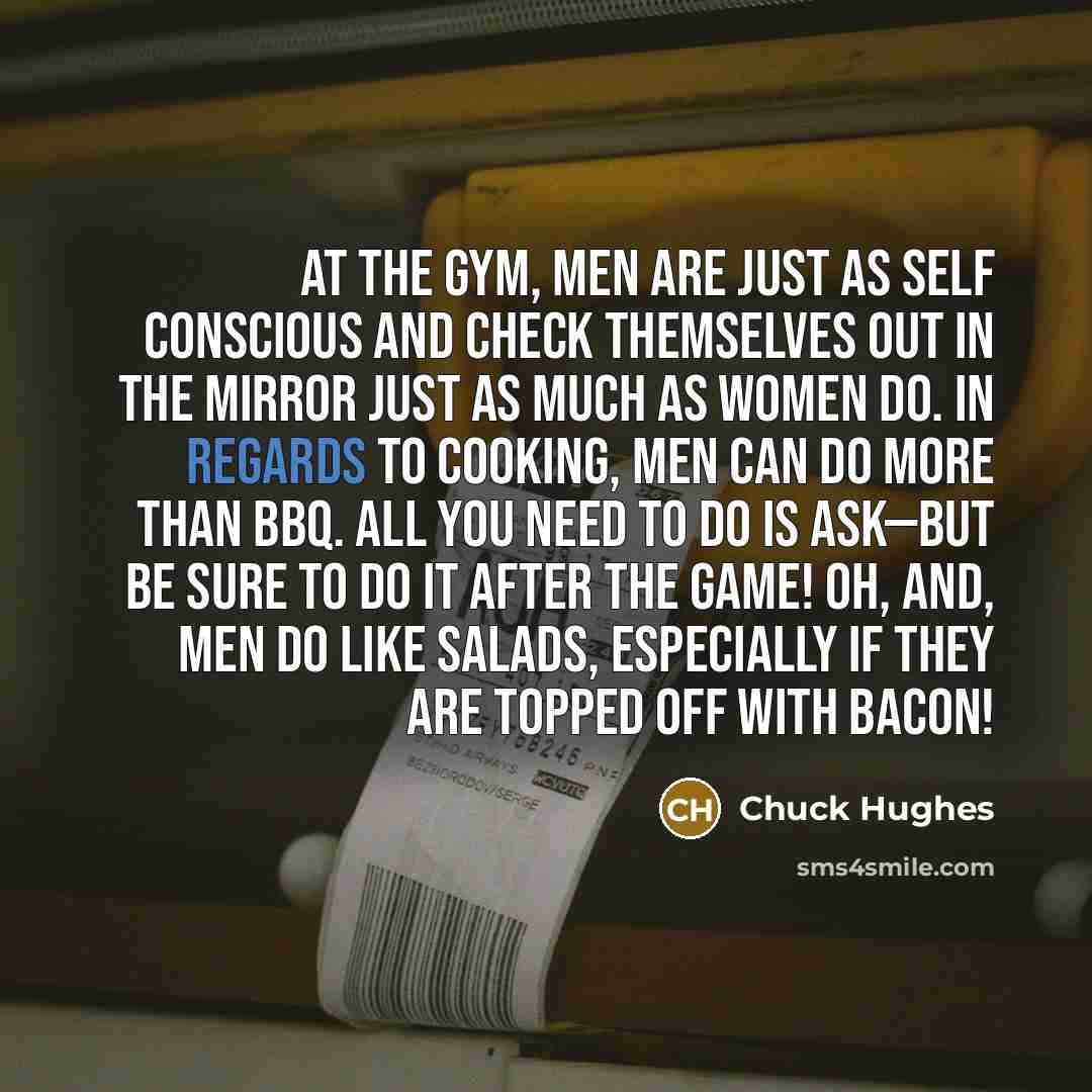 “At the gym, men are just as self conscious and check themselves out in the mirror just as much as women do. In regards to cooking, men can do more than BBQ. All you need to do is ask—but be sure to do it after the game! Oh, and, men do like salads, especially if they are topped off with bacon!” quote by Chuck Hughes