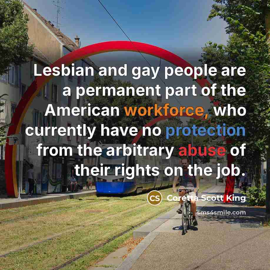 “Lesbian and gay people are a permanent part of the American workforce, who currently have no protection from the arbitrary abuse of their rights on the job.” quote by Coretta Scott King