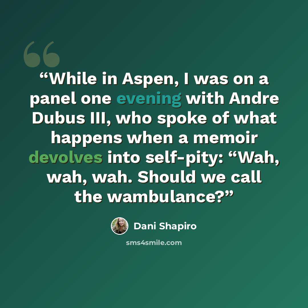 “While in Aspen, I was on a panel one evening with Andre Dubus III, who spoke of what happens when a memoir devolves into self-pity: “Wah, wah, wah. Should we call the wambulance?” quote by Dani Shapiro