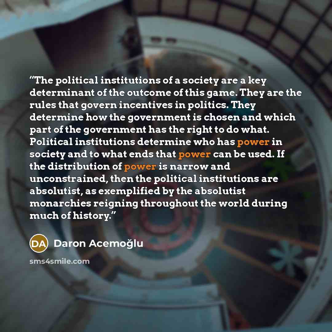 “The political institutions of a society are a key determinant of the outcome of this game. They are the rules that govern incentives in politics. They determine how the government is chosen and which part of the government has the right to do what. Political institutions determine who has power in…” quote by Daron Acemoğlu