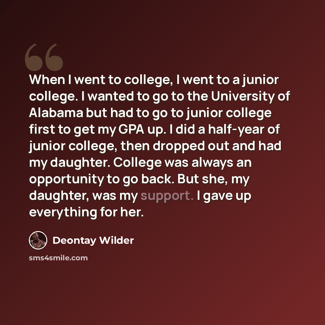 “When I went to college, I went to a junior college. I wanted to go to the University of Alabama but had to go to junior college first to get my GPA up. I did a half-year of junior college, then dropped out and had my daughter. College was always an opportunity to go back. But she, my daughter, was…” quote by Deontay Wilder
