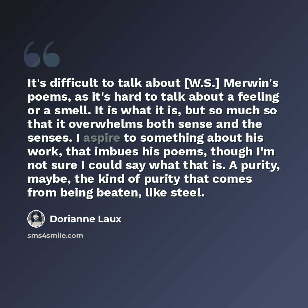“It's difficult to talk about [W.S.] Merwin's poems, as it's hard to talk about a feeling or a smell. It is what it is, but so much so that it overwhelms both sense and the senses. I aspire to something about his work, that imbues his poems, though I'm not sure I could say what that is. A purity…” quote by Dorianne Laux