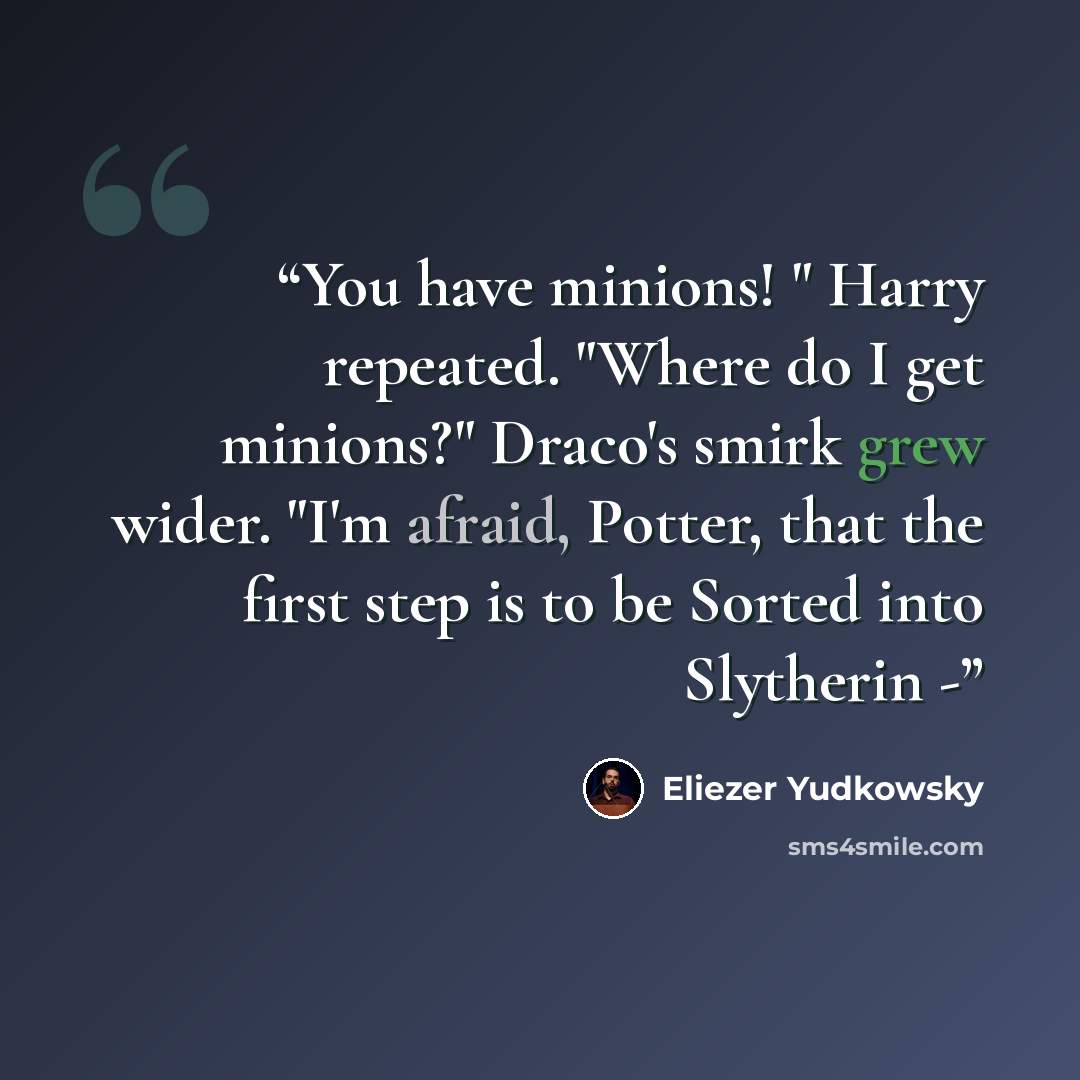 “You have minions! " Harry repeated. "Where do I get minions?" Draco's smirk grew wider. "I'm afraid, Potter, that the first step is to be Sorted into Slytherin -” quote by Eliezer Yudkowsky